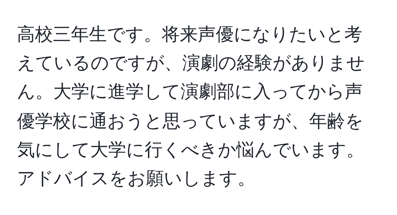 高校三年生です。将来声優になりたいと考えているのですが、演劇の経験がありません。大学に進学して演劇部に入ってから声優学校に通おうと思っていますが、年齢を気にして大学に行くべきか悩んでいます。アドバイスをお願いします。