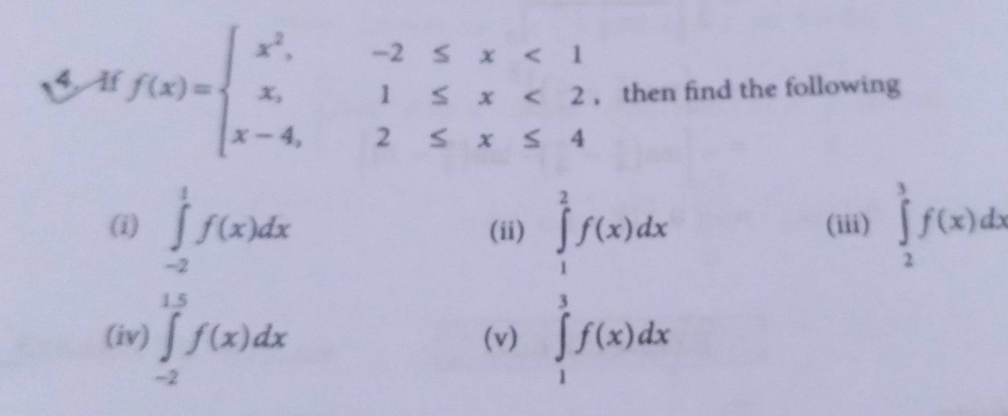 1 f(x)=beginarrayl x^2,-2≤ x<1 x,1≤ x<2 x-4,2≤ x≤ 4endarray. , then find the following 
(i) ∈tlimits _(-2)^1f(x)dx (iii) ∈tlimits _2^(3f(x)dx
(ii) 
(iv) ∈tlimits _(-2)^(15)f(x)dx (v)
∈tlimits _1^(frac 3)2)f(x)dx