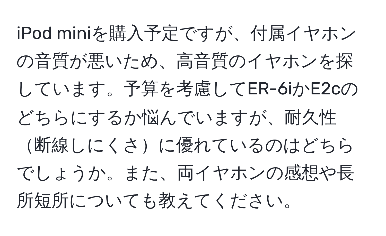 iPod miniを購入予定ですが、付属イヤホンの音質が悪いため、高音質のイヤホンを探しています。予算を考慮してER-6iかE2cのどちらにするか悩んでいますが、耐久性断線しにくさに優れているのはどちらでしょうか。また、両イヤホンの感想や長所短所についても教えてください。