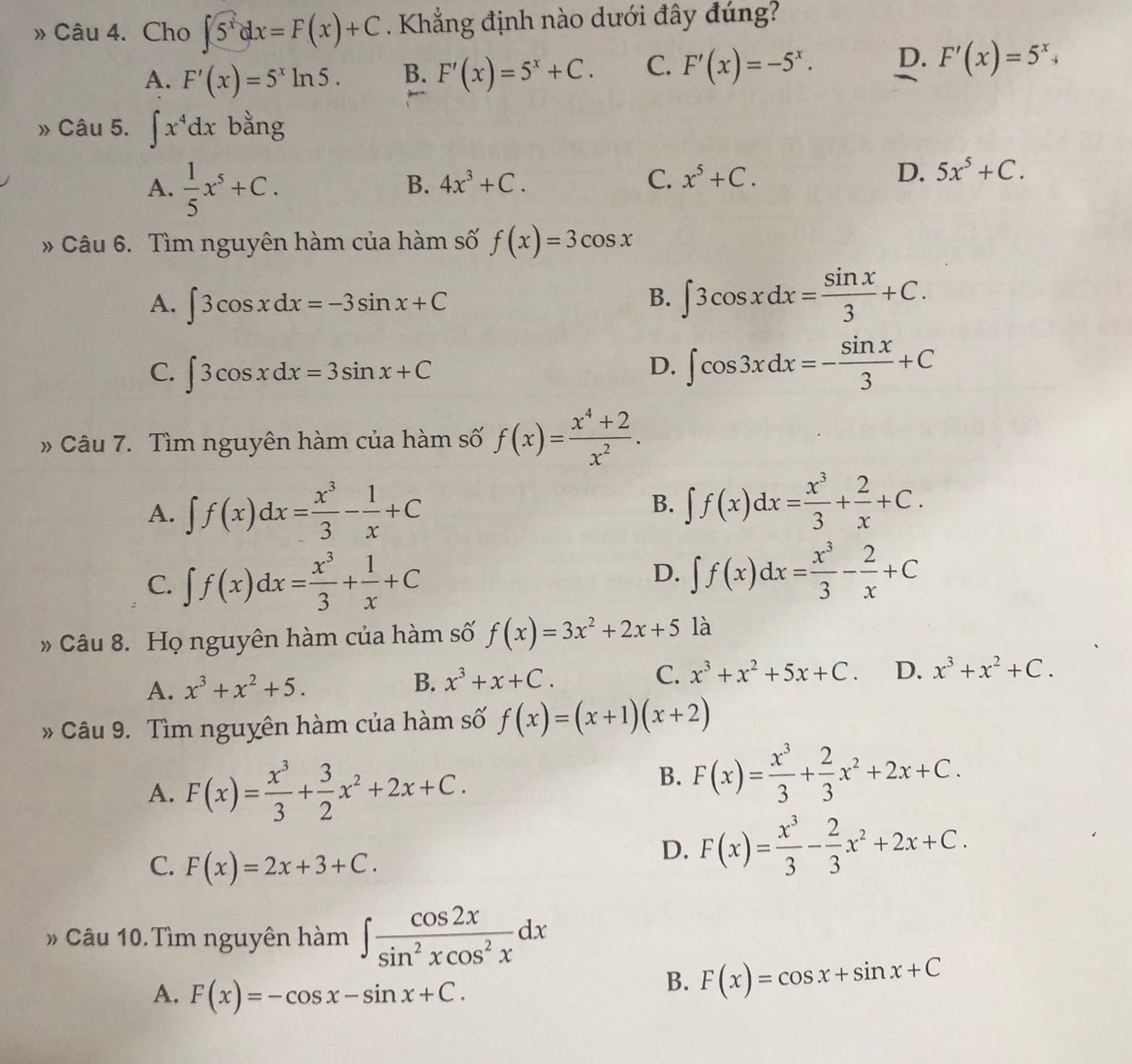 » Câu 4. Cho ∈t 5^xdx=F(x)+C. Khẳng định nào dưới đây đúng?
A. F'(x)=5^xln 5. B. F'(x)=5^x+C. C. F'(x)=-5^x. D. F'(x)=5^x+
» Câu 5. ∈t x^4dx bằng
A.  1/5 x^5+C.
B. 4x^3+C. C. x^5+C. D. 5x^5+C.
Câu 6. Tìm nguyên hàm của hàm số f(x)=3cos x
A. ∈t 3cos xdx=-3sin x+C
B. ∈t 3cos xdx= sin x/3 +C.
C. ∈t 3cos xdx=3sin x+C
D. ∈t cos 3xdx=- sin x/3 +C
» Câu 7. Tìm nguyên hàm của hàm số f(x)= (x^4+2)/x^2 .
A. ∈t f(x)dx= x^3/3 - 1/x +C
B. ∈t f(x)dx= x^3/3 + 2/x +C.
C. ∈t f(x)dx= x^3/3 + 1/x +C
D. ∈t f(x)dx= x^3/3 - 2/x +C
Câu 8. Họ nguyên hàm của hàm số f(x)=3x^2+2x+5 là
A. x^3+x^2+5. B. x^3+x+C. C. x^3+x^2+5x+C. D. x^3+x^2+C.
Câu 9. Tìm nguyên hàm của hàm số f(x)=(x+1)(x+2)
A. F(x)= x^3/3 + 3/2 x^2+2x+C.
B. F(x)= x^3/3 + 2/3 x^2+2x+C.
C. F(x)=2x+3+C.
D. F(x)= x^3/3 - 2/3 x^2+2x+C.
# Câu 10. Tìm nguyên hàm ∈t  cos 2x/sin^2xcos^2x dx
A. F(x)=-cos x-sin x+C.
B. F(x)=cos x+sin x+C