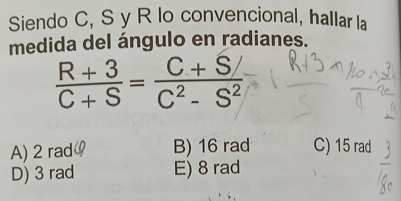 Siendo C, S y R lo convencional, hallar la
medida del ángulo en radianes.
 (R+3)/C+S = (C+S/)/C^2-S^2 
A) 2 rad B) 16 rad C) 15 rad
D) 3 rad E) 8 rad