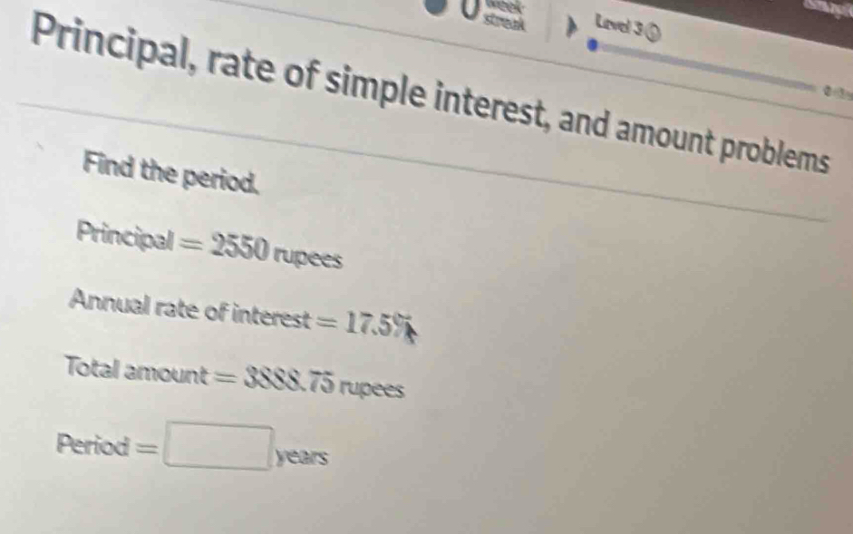 Level 3 ( 
Principal, rate of simple interest, and amount problems 
② ③ 
Find the period. 
Principal =2550rupees
Annual rate of interest =17.5%
Total 20000h =3888.75 rupees
Period=□ years