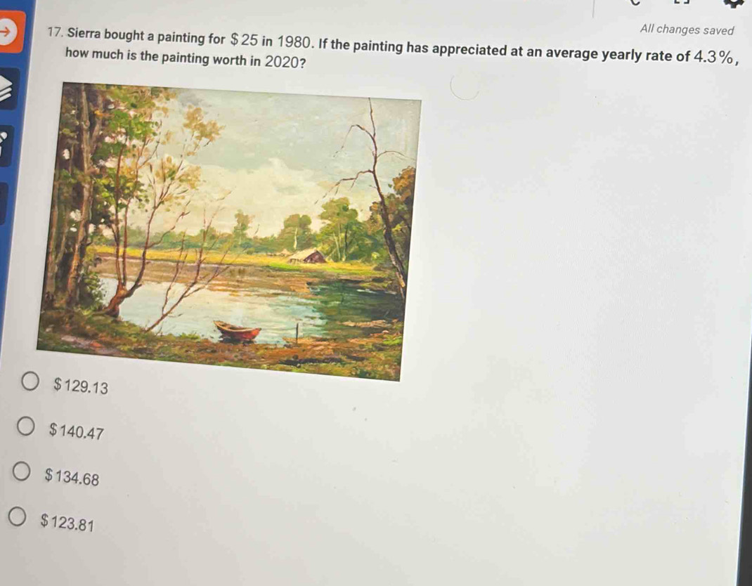 All changes saved
17. Sierra bought a painting for $ 25 in 1980. If the painting has appreciated at an average yearly rate of 4.3%,
how much is the painting worth in 2020?
13
$140.47
$134.68
$123.81