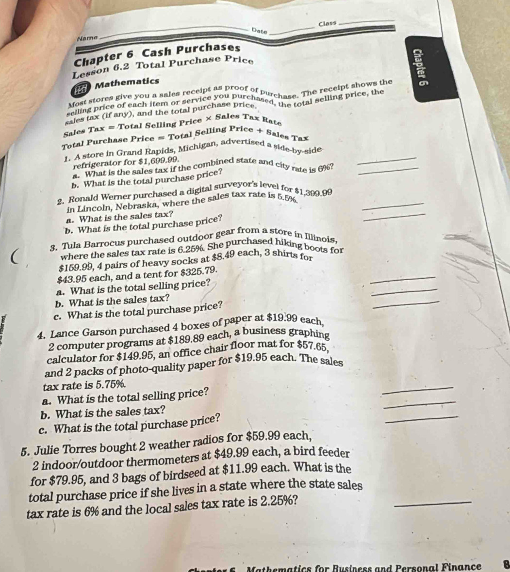Class
_
_
Date
_
Name
Chapter 6 Cash Purchases
Lesson 6.2 Total Purchase Price
Mathematics

Most stores give you a sales receipt as proof of purchase. The receipt shows the
selling price of each item or service you purchased has otal selling price, the
sales tax (if any), and the total purchase price
Sales Tax = Total Selling Price × Sales Tax Rat
Total Purchase Price = Total Selling Price + Sales Tax
1. A store in Grand Rapids, Michigan, advertised a side-by-side_
refrigerator for $1,699.99.
a. What is the sales tax if the combined state and city rate is 6%?_
b. What is the total purchase price?
2. Ronald Werner purchased a digital surveyor's level for $1,399.99
in Lincoln, Nebraska, where the sales tax rate is 5.5%
_
a. What is the sales tax?
b. What is the total purchase price?
_
3. Tula Barrocus purchased outdoor gear from a store in Illinois,
( where the sales tax rate is 6.25%. She purchased hiking boots for
_
$159.99, 4 pairs of heavy socks at $8.49 each, 3 shirts for
_
$43.95 each, and a tent for $325.79.
a. What is the total selling price?
b. What is the sales tax?
c. What is the total purchase price?
_
4. Lance Garson purchased 4 boxes of paper at $19.99 each,
2 computer programs at $189.89 each, a business graphing
calculator for $149.95, an office chair floor mat for $57.65,
and 2 packs of photo-quality paper for $19.95 each. The sales
tax rate is 5.75%.
_
a. What is the total selling price?
_
b. What is the sales tax?
c. What is the total purchase price?
_
5. Julie Torres bought 2 weather radios for $59.99 each,
2 indoor/outdoor thermometers at $49.99 each, a bird feeder
for $79.95, and 3 bags of birdseed at $11.99 each. What is the
total purchase price if she lives in a state where the state sales
tax rate is 6% and the local sales tax rate is 2.25%?
_
patics for Business and Personal Finance 8