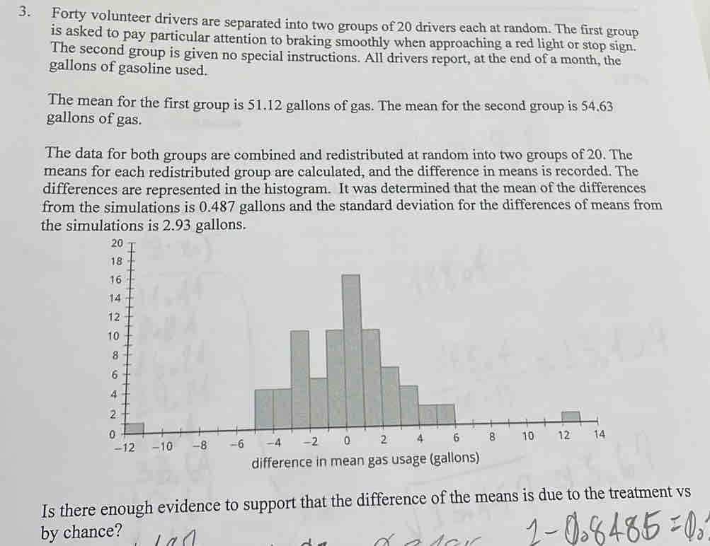 Forty volunteer drivers are separated into two groups of 20 drivers each at random. The first group 
is asked to pay particular attention to braking smoothly when approaching a red light or stop sign. 
The second group is given no special instructions. All drivers report, at the end of a month, the
gallons of gasoline used. 
The mean for the first group is 51.12 gallons of gas. The mean for the second group is 54.63
gallons of gas. 
The data for both groups are combined and redistributed at random into two groups of 20. The 
means for each redistributed group are calculated, and the difference in means is recorded. The 
differences are represented in the histogram. It was determined that the mean of the differences 
from the simulations is 0.487 gallons and the standard deviation for the differences of means from 
the simulations is 2.93 gallons. 
Is there enough evidence to support that the difference of the means is due to the treatment vs 
by chance?