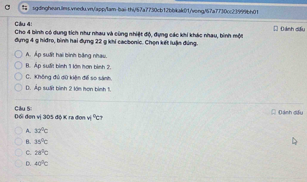 Đánh dấu
Cho 4 bình có dung tích như nhau và cùng nhiệt độ, đựng các khí khác nhau, bình một
đựng 4 g hiđro, bình hai đựng 22 g khí cacbonic. Chọn kết luận đúng.
A. Áp suất hai bình bằng nhau.
B. Áp suất bình 1 lớn hơn bình 2.
C. Không đủ dữ kiện để so sánh.
D. Áp suất bình 2 lớn hơn bình 1.
Câu 5: Đánh dấu
Đối đơn vị 305 độ K ra đơn v°c ?
A. 32°C
B. 35°C
C. 28°C
D. 40°C