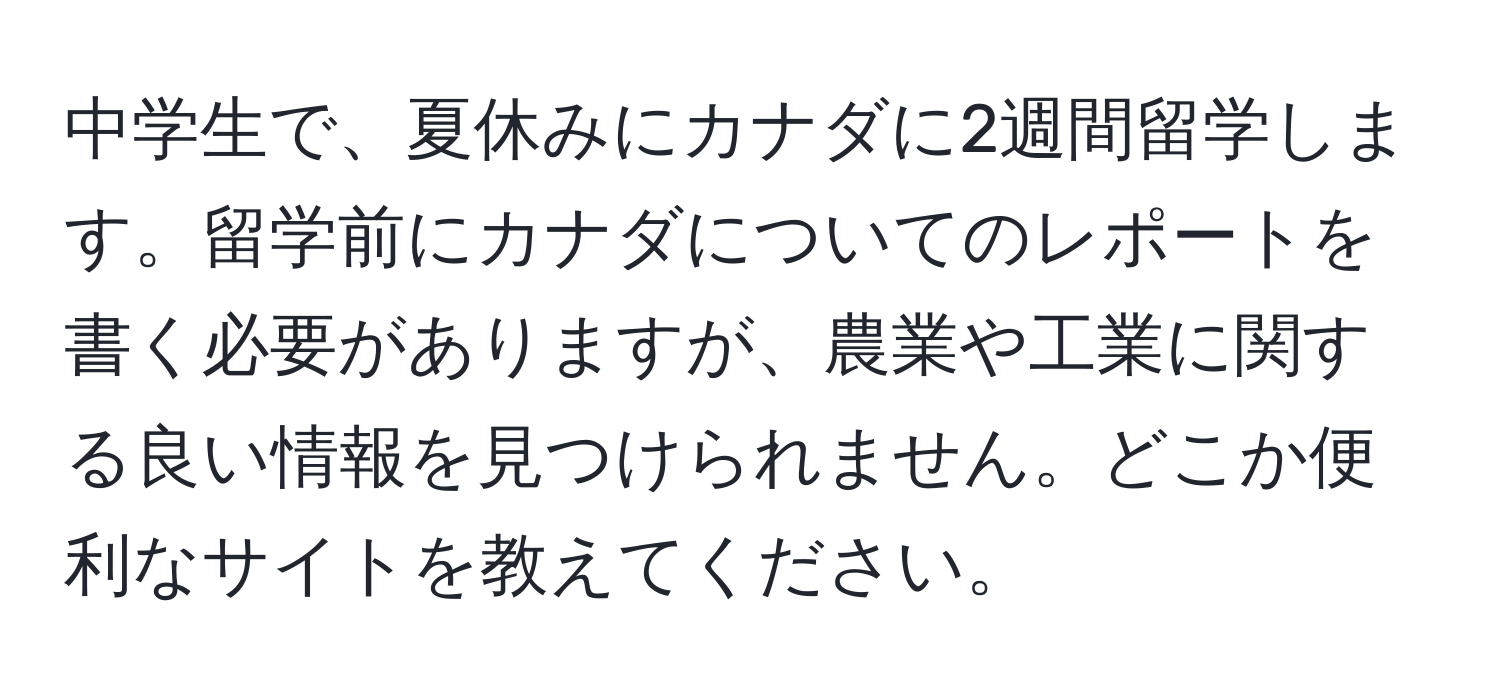 中学生で、夏休みにカナダに2週間留学します。留学前にカナダについてのレポートを書く必要がありますが、農業や工業に関する良い情報を見つけられません。どこか便利なサイトを教えてください。