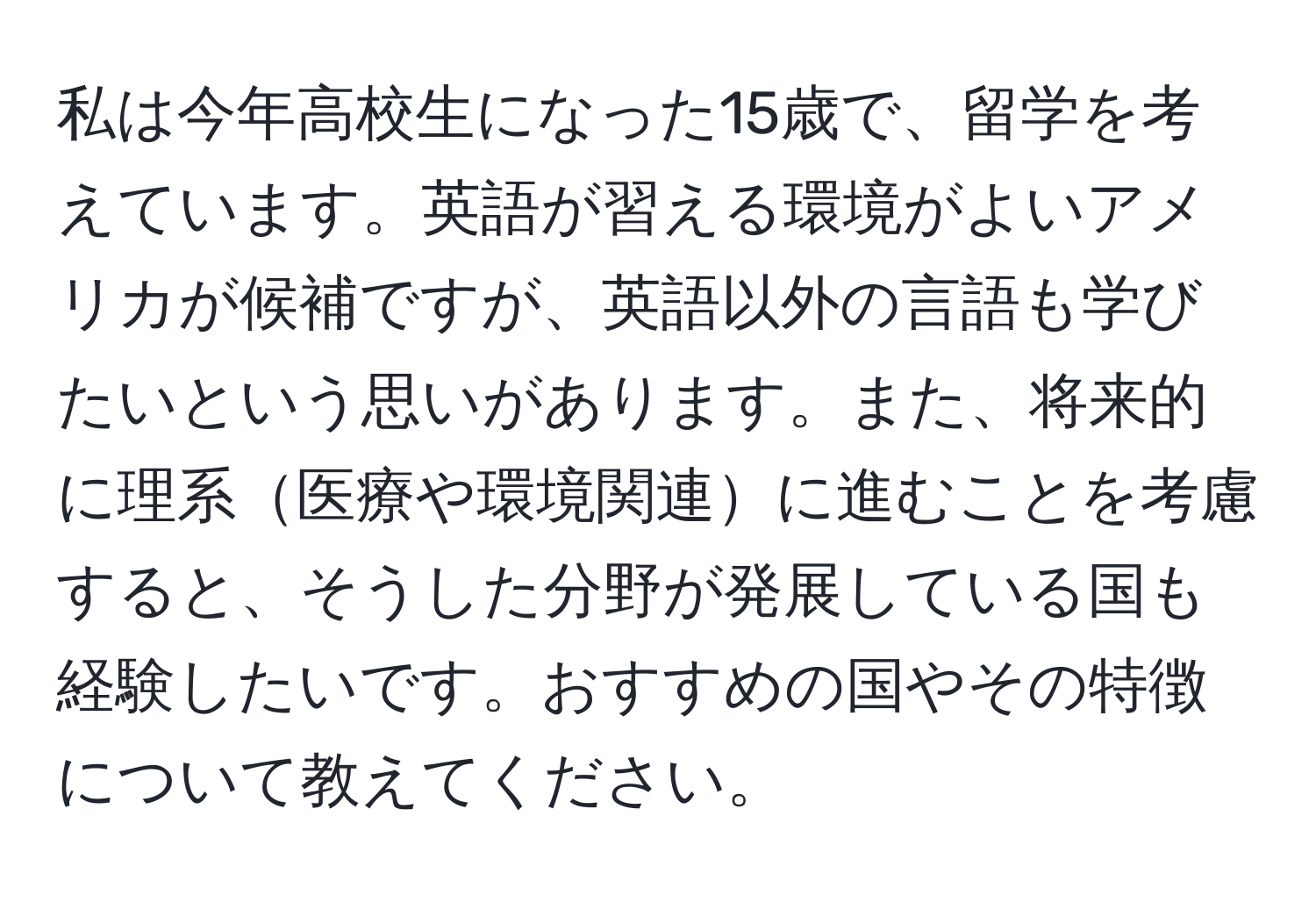 私は今年高校生になった15歳で、留学を考えています。英語が習える環境がよいアメリカが候補ですが、英語以外の言語も学びたいという思いがあります。また、将来的に理系医療や環境関連に進むことを考慮すると、そうした分野が発展している国も経験したいです。おすすめの国やその特徴について教えてください。