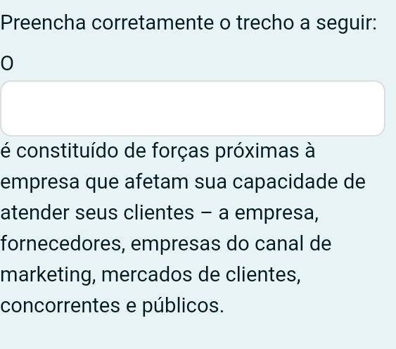 Preencha corretamente o trecho a seguir: 
0 
é constituído de forças próximas à 
empresa que afetam sua capacidade de 
atender seus clientes - a empresa, 
fornecedores, empresas do canal de 
marketing, mercados de clientes, 
concorrentes e públicos.