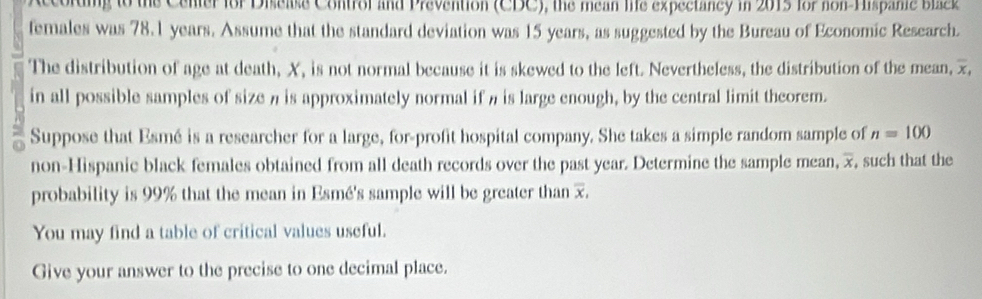 According to the Cener for Disease Contror and Prevention (CDC), the mean 1e expectancy in 2015 for non Hispanie blck 
females was 78.1 years. Assume that the standard deviation was 15 years, as suggested by the Bureau of Economic Research. 
The distribution of age at death, X, is not normal because it is skewed to the left. Nevertheless, the distribution of the mean, x, 
in all possible samples of size n is approximately normal if n is large enough, by the central limit theorem. 
Suppose that Esmé is a researcher for a large, for-profit hospital company. She takes a simple random sample of n=100
non-Hispanic black females obtained from all death records over the past year. Determine the sample mean, 7, such that the 
probability is 99% that the mean in Esmé's sample will be greater than 7. 
You may find a table of critical values useful. 
Give your answer to the precise to one decimal place.