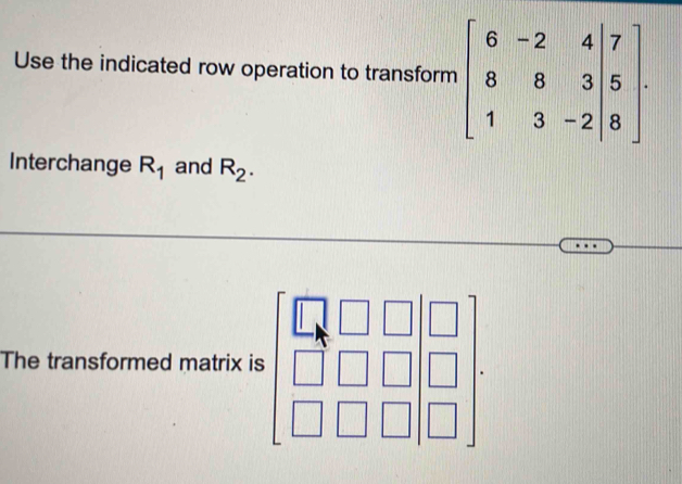 Use the indicated row operation to transform 
Interchange R_1 and R_2.
The transformed matrix is.beginbmatrix □ &□ &□  □ &□ &□  □ &□ &□ endbmatrix