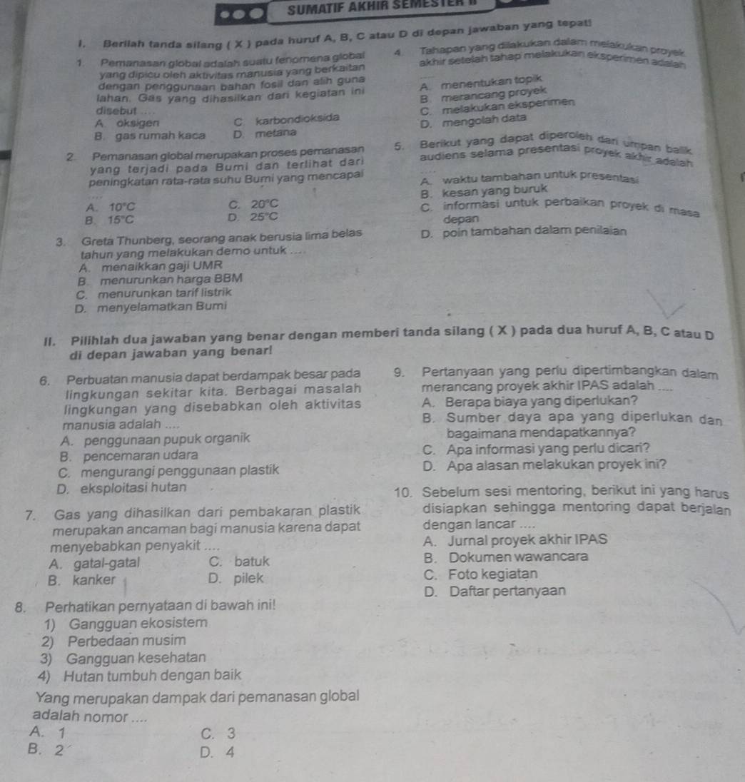 Sumatif Akhir Semester i
I. Berilah tanda silang ( X ) pada huruf A, B, C atau D di depan jawaban yang tepat!
1. Pemanasan global adalah suatu fenomena global 4. Tahapan yang dilakukan dalam melakukan proyek
akhir setelah tahap melakukan eksperimen adalah 
yang dipicu oleh aktivitas manusia yang berkaitan
dengan penggunaan bahan fosil dan alih guna
Iahan. Gas yang dihasiikan dari kegiatan ini A. menentukan topik
B. merancang proyek
disebut 
A. oksigen C. karbondioksida C. melakukan eksperimen
B. gas rumah kaca D. metana D. mengolah data
2. Pemanasan global merupakan proses pemanasan 5. Berikut yang dapat diperoleh dan umpan balik
yang terjadi pada Bumi dan terlihat dar
audiens selama presentasi proyek akhir adalah 
peningkatan rata-rata suhu Bumi yang mencapai A. waktu tambahan untuk presentas
C. 20°C B. kesan yang buruk
A. 10°C C. informasi untuk perbaikan proyek di masa
B. 15°C D. 25°C depan
3. Greta Thunberg, seorang anak berusia lima belas D. poin tambahan dalam penilaian
tahun yang melakukan demo untuk ...
A. menaikkan gaji UMR
B. menurunkan harga BBM
C. menurunkan tarif listrik
D. menyelamatkan Bumi
II. Pilihlah dua jawaban yang benar dengan memberi tanda silang ( X ) pada dua huruf A, B, C atau D
di depan jawaban yang benar!
6. Perbuatan manusia dapat berdampak besar pada 9. Pertanyaan yang perlu dipertimbangkan dalam
lingkungan sekitar kita. Berbagai masalah merancang proyek akhir IPAS adalah __-
lingkungan yang disebabkan oleh aktivitas A. Berapa biaya yang diperlukan?
manusia adalah ....
B. Sumber daya apa yang diperlukan dan
A. penggunaan pupuk organik bagaimana mendapatkannya?
B. pencemaran udara C. Apa informasi yang perlu dicari?
C. mengurangi penggunaan plastik D. Apa alasan melakukan proyek ini?
D. eksploitasi hutan 10. Sebelum sesi mentoring, berikut ini yang harus
7. Gas yang dihasilkan dari pembakaran plastik disiapkan sehingga mentoring dapat berjalan
merupakan ancaman bagi manusia karena dapat dengan lancar ....
menyebabkan penyakit .... A. Jurnal proyek akhir IPAS
A. gatal-gatal C. batuk B. Dokumen wawancara
B. kanker D. pilek C. Foto kegiatan
D. Daftar pertanyaan
8. Perhatikan pernyataan di bawah ini!
1) Gangguan ekosistem
2) Perbedaan musim
3) Gangguan kesehatan
4) Hutan tumbuh dengan baik
Yang merupakan dampak dari pemanasan global
adalah nomor ....
A. 1 C. 3
B. 2 D. 4