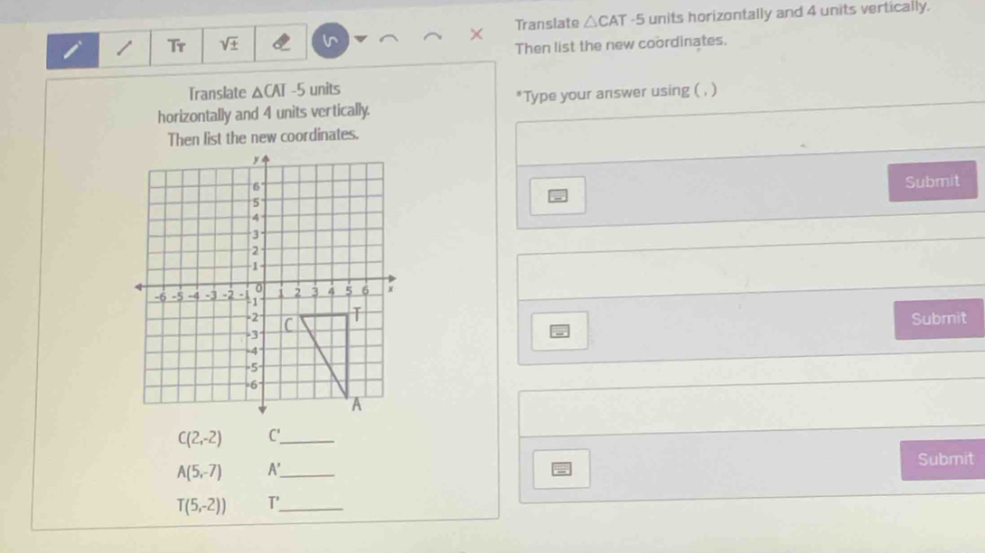 Tr sqrt(± ) Translate △ CAT-5 units horizontally and 4 units vertically. 
Then list the new coordinates. 
Translate △ CAT-5 units 
horizontally and 4 units vertically. Type your answer using ( , ) 
Then list the new coordinates. 
Submit 
Submit
C(2,-2) C' _ 
Submit
A(5,-7) A' _
T(5,-2)) T'_