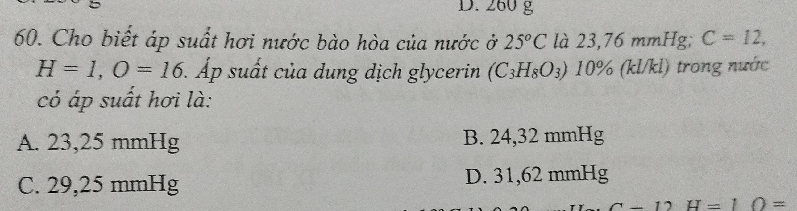 D. 260 g
60. Cho biết áp suất hơi nước bào hòa của nước ở 25°C là 23,76 mmHg; C=12,
H=1, O=16 Áp suất của dung dịch glycerin (C_3H_8O_3)10% (kl/kl) trong nước
có áp suất hơi là:
A. 23,25 mmHg B. 24,32 mmHg
C. 29,25 mmHg
D. 31,62 mmHg
C-12H=10=