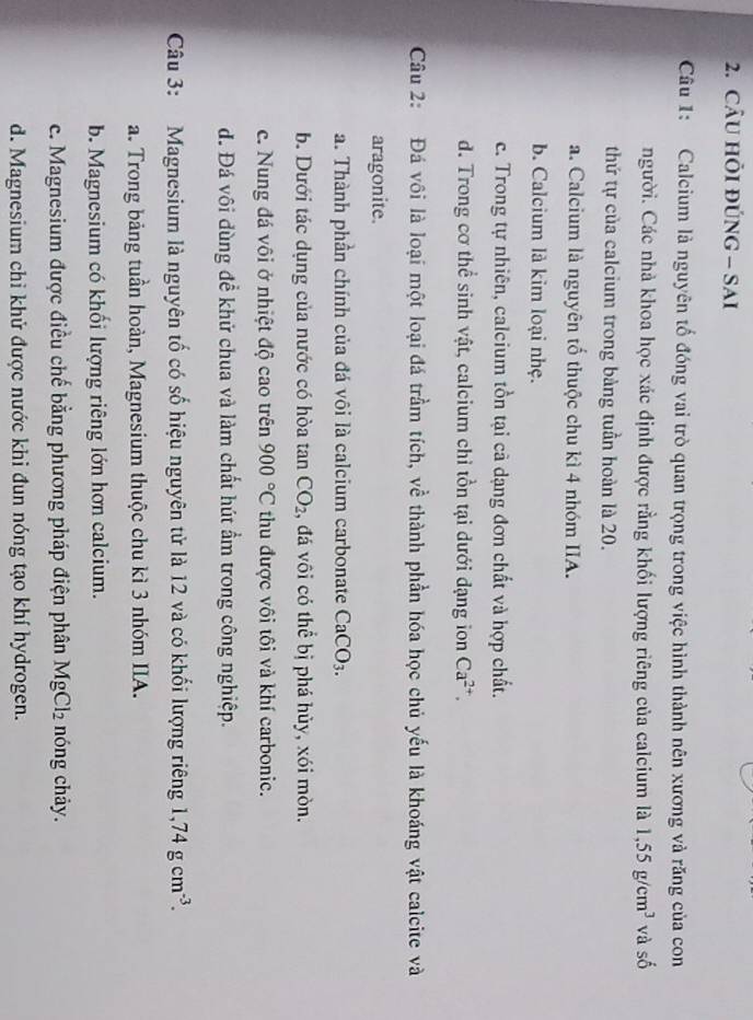 CÂU HÕI ĐÚNG - SAI
Câu 1: Calcium là nguyên tố đóng vai trò quan trọng trong việc hình thành nên xương và răng của con
người. Các nhà khoa học xác định được rằng khối lượng riêng của calcium là 1,55g/cm^3 và shat 0
thứ tự của calcium trong bàng tuần hoàn là 20.
a. Calcium là nguyên tố thuộc chu kì 4 nhóm IIA.
b. Calcium là kim loại nhẹ.
c. Trong tự nhiên, calcium tồn tại cả dạng đơn chất và hợp chất.
d. Trong cơ thể sinh vật, calcium chỉ tồn tại dưới đạng ion Ca^(2+). 
Câu 2: Đá vôi là loại một loại đá trầm tích, về thành phần hóa học chủ yếu là khoáng vật calcite và
aragonite.
a. Thành phần chính của đá vôi là calcium carbonate CaCO_3.
b. Dưới tác dụng của nước có hòa tan CO_2 1, đá vôi có thể bị phá hủy, xói mòn.
c. Nung đá vôi ở nhiệt độ cao trên 900°C thu được vôi tôi và khí carbonic.
d. Đá vôi dùng để khử chua và làm chất hút ẩm trong công nghiệp.
Câu 3: Magnesium là nguyên tố có số hiệu nguyên tử là 12 và có khối lượng riêng 1, 74gcm^(-3). 
a. Trong bảng tuần hoàn, Magnesium thuộc chu kì 3 nhóm IIA.
b. Magnesium có khối lượng riêng lớn hơn calcium.
c. Magnesium được điều chế bằng phương pháp điện phân MgCl_2 nóng chảy.
d. Magnesium chỉ khử được nước khi đun nóng tạo khí hydrogen.