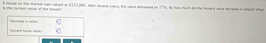 A house on the market was valued at $212,000. After several years, the value decreased by 17%. By how much did the house's value decrease in dollars? What 
is the current value of the house? 
Decrease in value: 
Current house value: