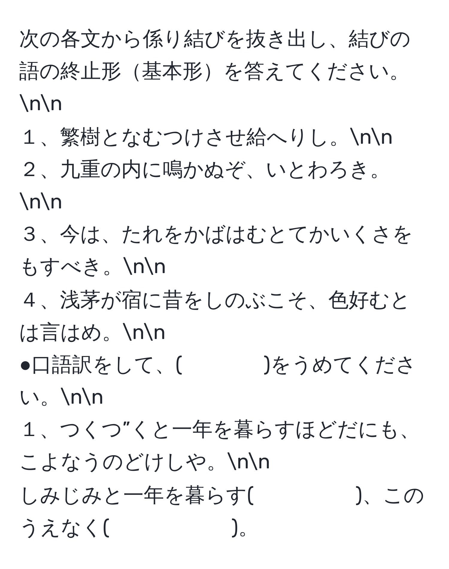 次の各文から係り結びを抜き出し、結びの語の終止形基本形を答えてください。nn
１、繁樹となむつけさせ給へりし。nn
２、九重の内に鳴かぬぞ、いとわろき。nn
３、今は、たれをかばはむとてかいくさをもすべき。nn
４、浅茅が宿に昔をしのぶこそ、色好むとは言はめ。nn
●口語訳をして、(　　　　)をうめてください。nn
１、つくつ”くと一年を暮らすほどだにも、こよなうのどけしや。nn
しみじみと一年を暮らす(　　　　　)、このうえなく(　　　　　　)。