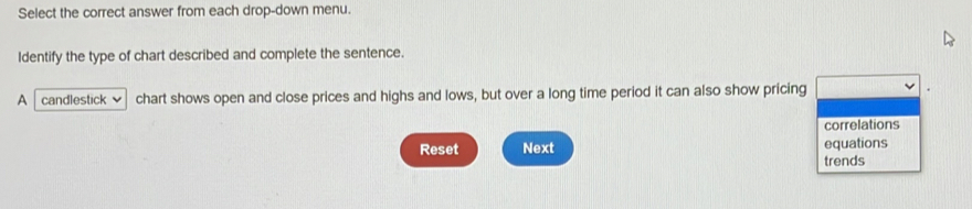 Select the correct answer from each drop-down menu. 
Identify the type of chart described and complete the sentence. 
A candlestick chart shows open and close prices and highs and lows, but over a long time period it can also show pricing 
correlations 
Reset Next equations 
trends