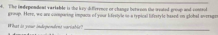 The independent variable is the key difference or change between the treated group and control 
group. Here, we are comparing impacts of your lifestyle to a typical lifestyle based on global averages 
What is your independent variable?_