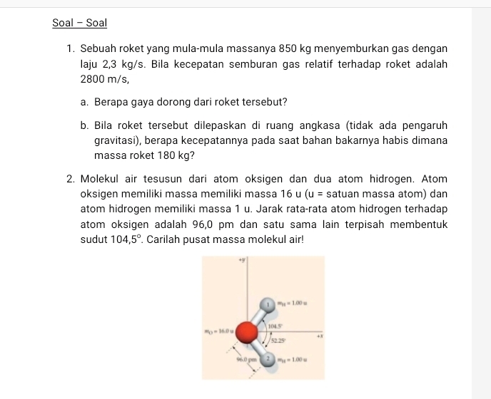 Soal - Soal
1. Sebuah roket yang mula-mula massanya 850 kg menyemburkan gas dengan
laju 2,3 kg/s. Bila kecepatan semburan gas relatif terhadap roket adalah
2800 m/s,
a. Berapa gaya dorong dari roket tersebut?
b. Bila roket tersebut dilepaskan di ruang angkasa (tidak ada pengaruh
gravitasi), berapa kecepatannya pada saat bahan bakarnya habis dimana
massa roket 180 kg?
2. Molekul air tesusun dari atom oksigen dan dua atom hidrogen. Atom
oksigen memiliki massa memiliki massa 16 u (u= satuan massa atom) dan
atom hidrogen memiliki massa 1 u. Jarak rata-rata atom hidrogen terhadap
atom oksigen adalah 96,0 pm dan satu sama lain terpisah membentuk
sudut 104,5°. Carilah pusat massa molekul air!