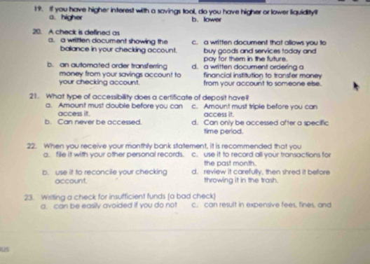 you have higher interest with a savings tool, do you have higher or lower liquidity?
a. higher b. lower
20. A check is defined as
a.a written document showing the c. a written document that allows you to
ballance in your checking account. buy goods and services today and
pay for them in the future.
b. an automated order transferring d. a written document ordering a
money from your savings account to financial institution to transfer money
your checking account. from your account to someone else.
21. What type of accessibility does a certificate of deposit have?
a. Amount must double before you can c. Amount must triple before you can
access it. access it.
b. Can never be accessed. d. Can only be accessed after a specific
time period.
22. When you receive your monthly bank statement, it is recommended that you
a. file it with your other personal records. c. use it to record all your transactions for
the past month.
b. use it to reconcile your checking d. review it carefully, then shred it before
account. throwing it in the trash.
23. Writing a check for insufficient funds (a bad check)
a. can be easily avoided if you do not c. can result in expensive fees. fines, and
0