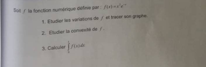 Soit ∫la fonction numérique définie par : f(x)=x^2e^(-x)
1. Etudier les variations de ∫ et tracer son graphe. 
2. Etudier la convexité de ∫. 
3. Calculer ∈tlimits _0^1f(x)dx