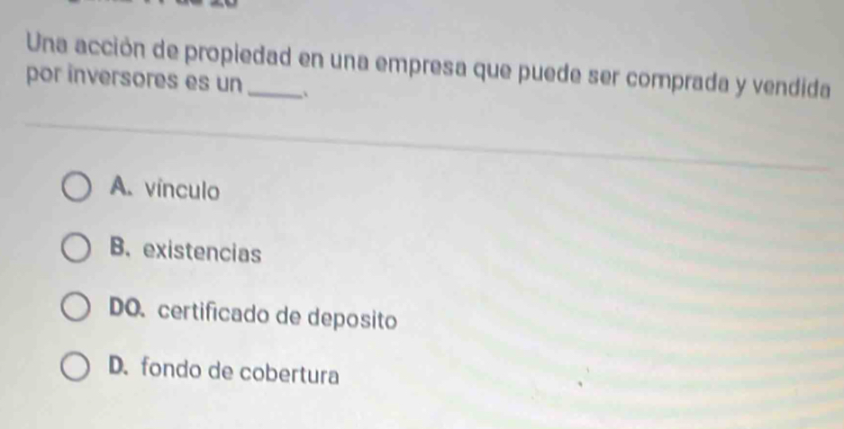 Una acción de propiedad en una empresa que puede ser comprada y vendida
por inversores es un_ , `
A. vínculo
B.existencias
DO. certificado de deposito
D. fondo de cobertura