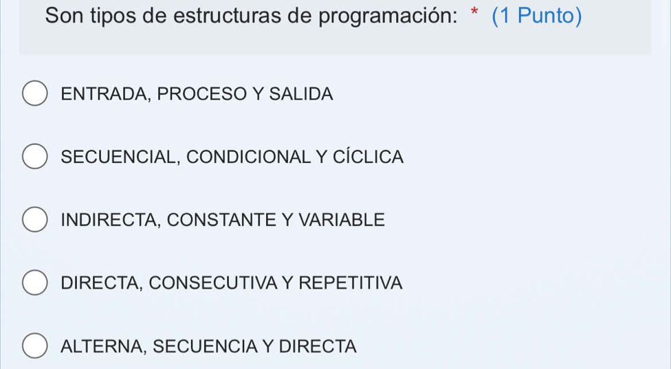 Son tipos de estructuras de programación: * (1 Punto)
ENTRADA, PROCESO Y SALIDA
SECUENCIAL, CONDICIONAL Y CÍCLICA
INDIRECTA, CONSTANTE Y VARIABLE
DIRECTA, CONSECUTIVA Y REPETITIVA
ALTERNA, SECUENCIA Y DIRECTA