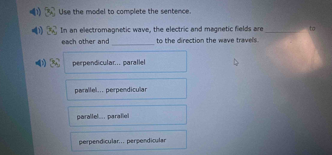 Use the model to complete the sentence.
In an electromagnetic wave, the electric and magnetic fields are_
each other and _to the direction the wave travels.
perpendicular... parallel
parallel... perpendicular
parallel... parallel
perpendicular... perpendicular