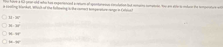 You have a 62-year-old who has experienced a return of spontaneous circulation but remains comatose. You are able to reduce the temperature with
a cooling blanket. Which of the following is the correct temperature range in Celsius?
32-36°
36-38°
96-98°
94-96°