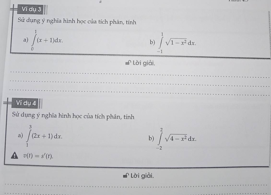 a 
Ví dụ 3 
Sử dụng ý nghĩa hình học của tích phân, tính 
a) ∈tlimits _0^(1(x+1)dx. b) ∈tlimits _(-1)^1sqrt(1-x^2))dx. 
_ 
Lời giải. 
_ 
_ 
_ 
Ví dụ 4 
Sử dụng ý nghĩa hình học của tích phân, tính 
a) ∈tlimits _1^(3(2x+1)dx. 
b) ∈tlimits _(-2)^2sqrt(4-x^2))dx. 
a v(t)=s'(t). 
_ 
_ 
Lời giải. 
_ 
_ 
_ 
_ 
_ 
_