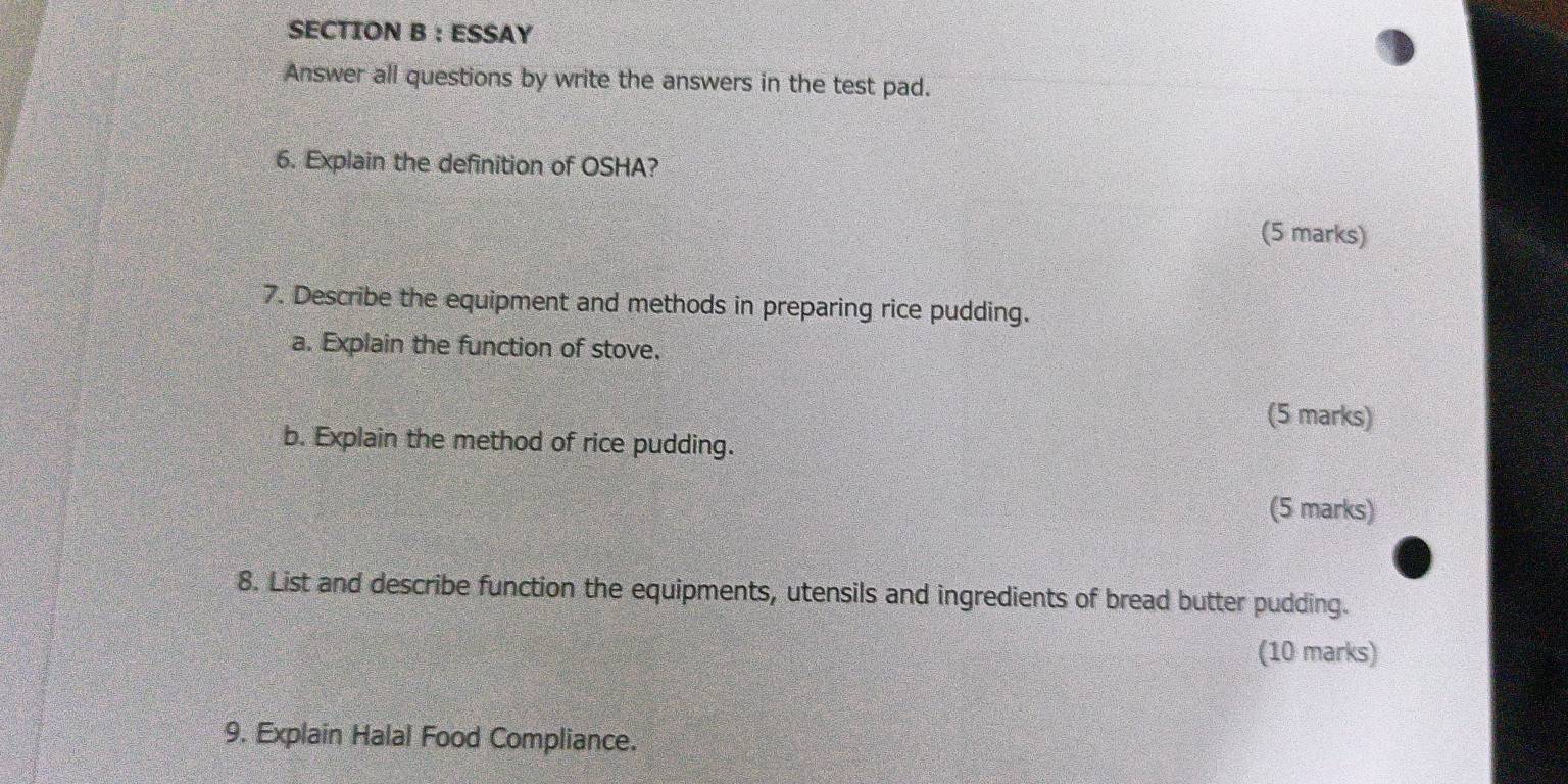 ESSAY 
Answer all questions by write the answers in the test pad. 
6. Explain the definition of OSHA? 
(5 marks) 
7. Describe the equipment and methods in preparing rice pudding. 
a. Explain the function of stove. 
(5 marks) 
b. Explain the method of rice pudding. 
(5 marks) 
8. List and describe function the equipments, utensils and ingredients of bread butter pudding. 
(10 marks) 
9. Explain Halal Food Compliance.