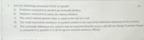 Are the following statements TRUB or PALSE?
(
a) Resistors connected in parallel ase potensial dividers.
b) Reiistors connected in series are current dividers.
c) The emf is always greater than or equal to the 1pd for a cell.
d) The tutal equivalent resistance of parallel resistirs is the sum of the individual restrances of the ruintes.
e) The posential difference of a ressor that it connected directly across a cll will not change it sootier brunci
ir comnected in parallel to it (if we ignure internal resistance effects).