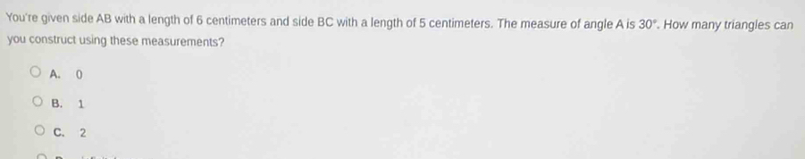 You're given side AB with a length of 6 centimeters and side BC with a length of 5 centimeters. The measure of angle A is 30°. How many triangles can
you construct using these measurements?
A. 0
B. 1
C. 2