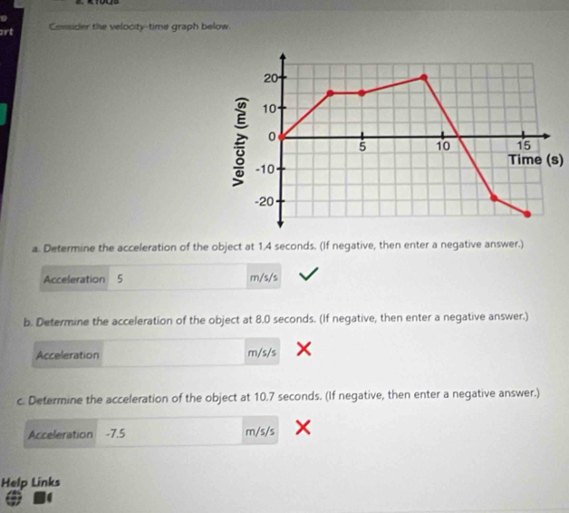 art Consider the velocity-time graph below. 
Time (s) 
a. Determine the acceleration of the object at 1.4 seconds. (If negative, then enter a negative answer.) 
Acceleration 5 m/s/s
b. Determine the acceleration of the object at 8.0 seconds. (If negative, then enter a negative answer.) 
Acceleration m/s/s
c. Determine the acceleration of the object at 10.7 seconds. (If negative, then enter a negative answer.) 
Acceleration -7.5 m/s/s
Help Links