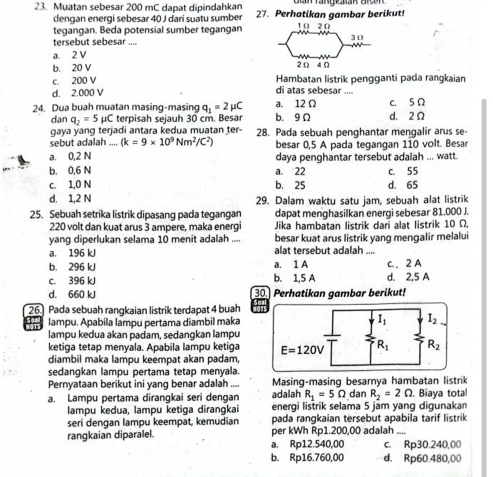 Muatan sebesar 200 mC dapat dipindahkan dian rangkaian aisen
dengan energi sebesar 40 J dari suatu sumber 27. Perhatikan gambar berikut!
tegangan. Beda potensial sumber tegangan
tersebut sebesar ....
a. 2 V
b. 20 V
c. 200 V Hambatan listrik pengganti pada rangkaian
d. 2.000 V di atas sebesar ....
24. Dua buah muatan masing-masing q_1=2mu C a. 12Ω c. 5Ω
dan q_2=5mu C terpisah sejauh 30 cm. Besar b. 9 Ω d. 2Ω
gaya yang terjadi antara kedua muatan ter- 28. Pada sebuah penghantar mengalir arus se-
sebut adalah .... (k=9* 10^9Nm^2/C^2) besar 0,5 A pada tegangan 110 volt. Besar
a. 0,2 N daya penghantar tersebut adalah ... watt.
b. 0,6 N a. 22 c. 55
c. 1,0 N b. 25 d. 65
d. 1,2 N 29. Dalam waktu satu jam, sebuah alat listrik
25. Sebuah setrika listrik dipasang pada tegangan dapat menghasilkan energi sebesar 81.000 J.
220 volt dan kuat arus 3 ampere, maka energi Jika hambatan listrik dari alat listrik 10 Ω,
yang diperlukan selama 10 menit adalah .... besar kuat arus listrik yang mengalir melalui
a. 196 kJ alat tersebut adalah ....
b. 296 kJ a. 1 A c.  2 A
c. 396 kJ b. 1,5 A d. 2,5 A
d. 660 kJ 30. Perhatikan gambar berikut!
26.] Pada sebuah rangkaian listrik terdapat 4 buah HO
dars lampu. Apabila lampu pertama diambil maka
lampu kedua akan padam, sedangkan lampu
ketiga tetap menyala. Apabila lampu ketiga 
diambil maka lampu keempat akan padam,
sedangkan lampu pertama tetap menyala.
Pernyataan berikut ini yang benar adalah .... Masing-masing besarnya hambatan listrik
a. Lampu pertama dirangkai seri dengan adalah R_1=5Omega dan R_2=2Omega. Biaya total
lampu kedua, lampu ketiga dirangkai energi listrik selama 5 jam yang digunakan
seri dengan lampu keempat, kemudian pada rangkaian tersebut apabila tarif listrik
rangkaian diparalel. per kWh Rp1.200,00 adalah ....
a. Rp12.540,00 c. Rp30.240,00
b. Rp16.760,00 d. Rp60.480,00