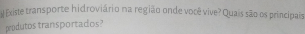 Existe transporte hidroviário na região onde você vive? Quais são os príncipais 
produtos transportados?