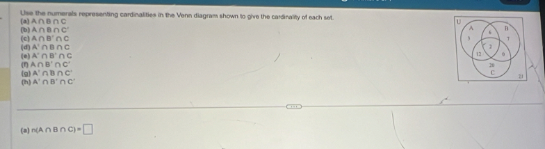 Use the numerals representing cardinalities in the Venn diagram shown to give the cardinality of each set. 
(a) A∩ B∩ C U 
(b) A∩ B∩ C' A 6 B
(c) A∩ B'∩ C 3 1
(d) A'∩ B∩ C 2 
(e) A'∩ B'∩ C
12 0
(f) A∩ B'∩ C'
20
(g) A'∩ B∩ C' c 
(h) A'∩ B'∩ C' 21 
(a) n(A∩ B∩ C)=□
