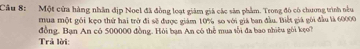 Cầâu 8: Một cửa hàng nhân địp Noel đã đồng loạt giám giá các sản phẩm. Trong đô có chương trình nều 
mua một gôi kẹo thứ hai trở đi sẽ được giám 10% so với giá ban đầu. Biết giá gôi đầu là 60000
đồng. Bạn An có 500000 đồng. Hỏi bạn An có thể mua tối đa bao nhiều gôi kẹo? 
Trả lời: