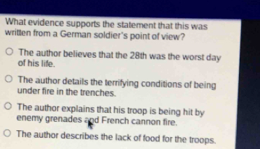 What evidence supports the statement that this was
written from a German soldier's point of view?
The author believes that the 28th was the worst day
of his life.
The author details the terrifying conditions of being
under fire in the trenches.
The author explains that his troop is being hit by
enemy grenades and French cannon fire.
The author describes the lack of food for the troops.