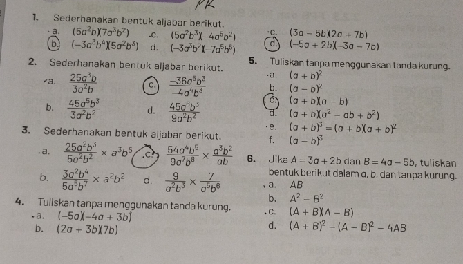 Sederhanakan bentuk aljabar berikut.
a. (5a^2b)(7a^3b^2).C. (5a^2b^3)(-4a^5b^2) ∵C. (3a-5b)(2a+7b)
6 (-3a^3b^4)(5a^2b^3) d. (-3a^3b^2)(-7a^5b^5) d (-5a+2b)(-3a-7b)
5. Tuliskan tanpa menggunakan tanda kurung.
2. Sederhanakan bentuk aljabar berikut. .a. (a+b)^2
⊥a.  25a^3b/3a^2b  C.  (-36a^5b^3)/-4a^4b^3  b. (a-b)^2
C (a+b)(a-b)
b.  45a^5b^3/3a^2b^2  d.  45a^6b^3/9a^2b^2  d. (a+b)(a^2-ab+b^2)
e. (a+b)^3=(a+b)(a+b)^2
3. Sederhanakan bentuk aljabar berikut. f. (a-b)^3.a.  25a^2b^3/5a^2b^2 * a^3b^5.c  54a^4b^5/9a^7b^8 *  a^3b^2/ab  6. Jika A=3a+2b dan B=4a-5b , tuliskan
bentuk berikut dalam σ, b, dan tanpa kurung.
b.  3a^2b^4/5a^5b^7 * a^2b^2 d.  9/a^2b^3 *  7/a^5b^6  a. AB
b. A^2-B^2
4. Tuliskan tanpa menggunakan tanda kurung. .C. (A+B)(A-B).a. (-5a)(-4a+3b)
b. (2a+3b)(7b)
d. (A+B)^2-(A-B)^2-4AB