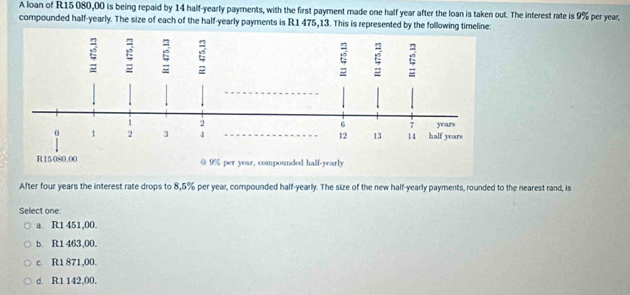 A loan of R15 080,00 is being repaid by 14 half-yearly payments, with the first payment made one half year after the loan is taken out. The interest rate is 9% per year,
compounded half-yearly. The size of each of the half-yearly payments is R1 475,13. This is represented by the following timeline:
ξ ξ ξ : ξ
1 2 years
6 7
0 1 2 3 4 12 13 14 half years
R15080,00 @ 9% per year, compounded half-yearly
After four years the interest rate drops to 8,5% per year, compounded half-yearly. The size of the new half-yearly payments, rounded to the nearest rand, is
Select one:
a R1 451,00.
b. R1 463,00.
c. R1 871,00.
d R1 142,00.