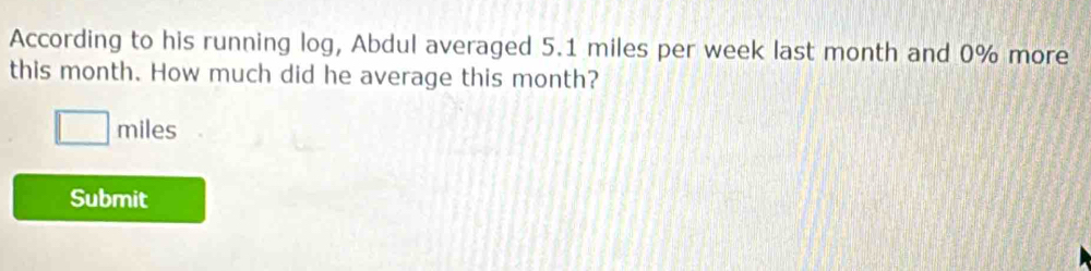 According to his running log, Abdul averaged 5.1 miles per week last month and 0% more 
this month. How much did he average this month?
□ miles
Submit