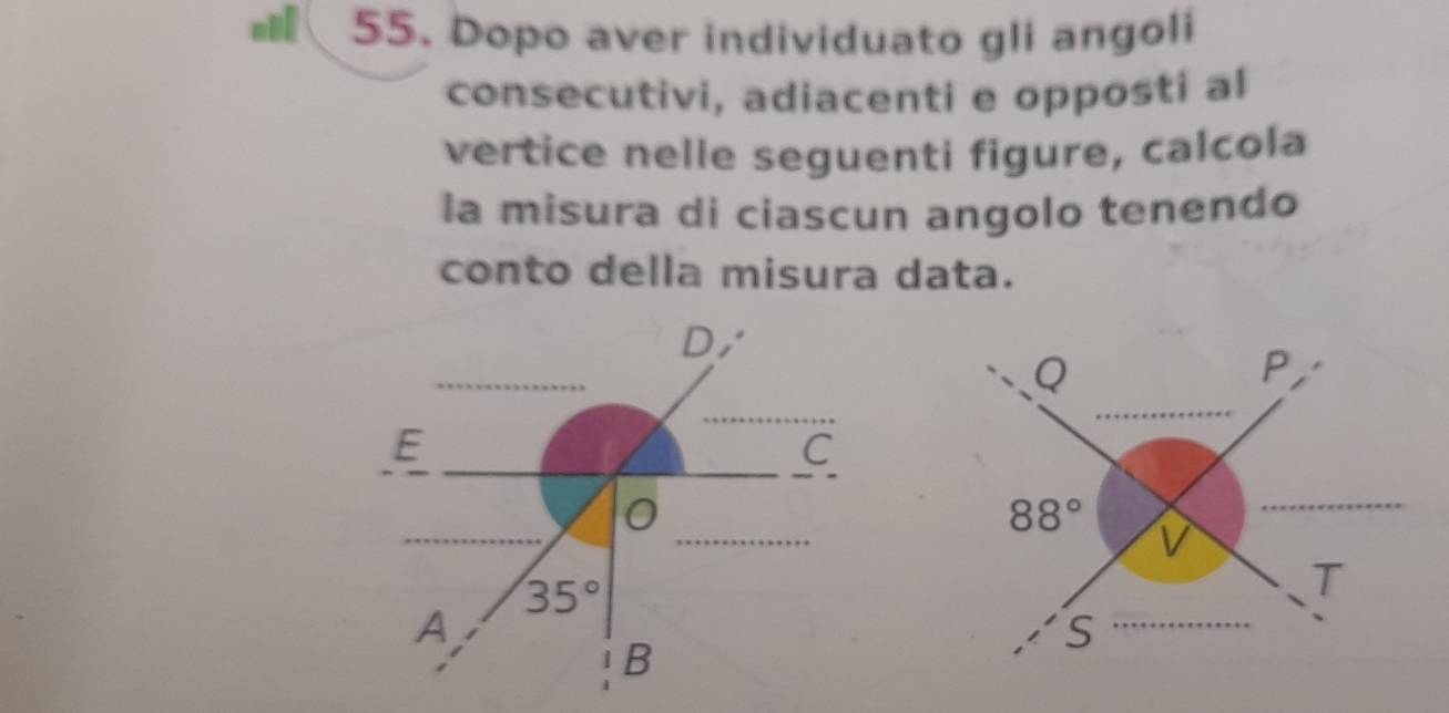 Dopo aver individuato gli angoli 
consecutivi, adiacenti e opposti al 
vertice nelle seguenti figure, calcola 
la misura di ciascun angolo tenendo 
conto della misura data. 
D,
Q
P 
E 
C 
0
88° V
35°
T 
A 
S 
B