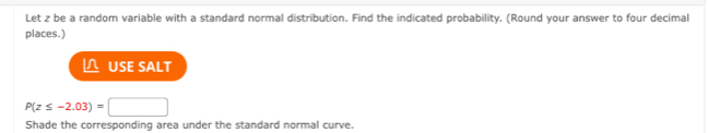 Let z be a random variable with a standard normal distribution. Find the indicated probability. (Round your answer to four decimal 
places.) 
USE SALT
P(z≤ -2.03)=□
Shade the corresponding area under the standard normal curve.