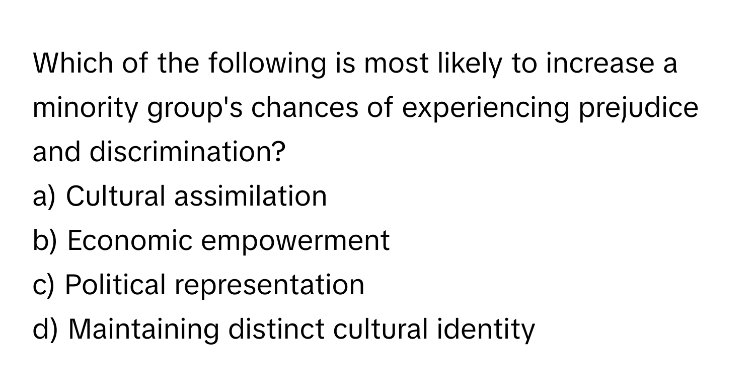 Which of the following is most likely to increase a minority group's chances of experiencing prejudice and discrimination?

a) Cultural assimilation 
b) Economic empowerment 
c) Political representation 
d) Maintaining distinct cultural identity