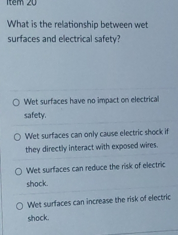 1têm 20
What is the relationship between wet
surfaces and electrical safety?
Wet surfaces have no impact on electrical
safety.
Wet surfaces can only cause electric shock if
they directly interact with exposed wires.
Wet surfaces can reduce the risk of electric
shock.
Wet surfaces can increase the risk of electric
shock.