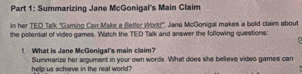 Summarizing Jane McGonigal's Main Claim 
In her TED Talk 'Gaming Can Make a Better World', Jane McGonigal makes a bold claim about 
the potential of video games. Watch the TED Talk and answer the following questions: 
1 What is Jane McGonigal's main claim? 
Summarize her argument in your own words. What does she believe video games can 
help us achieve in the real world?