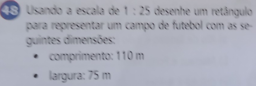 Usando a escala de 1:25 desenhe um retângulo 
para representar um campo de futebol com as se- 
guintes dimensões: 
comprimento: 110 m
largura: 75 m