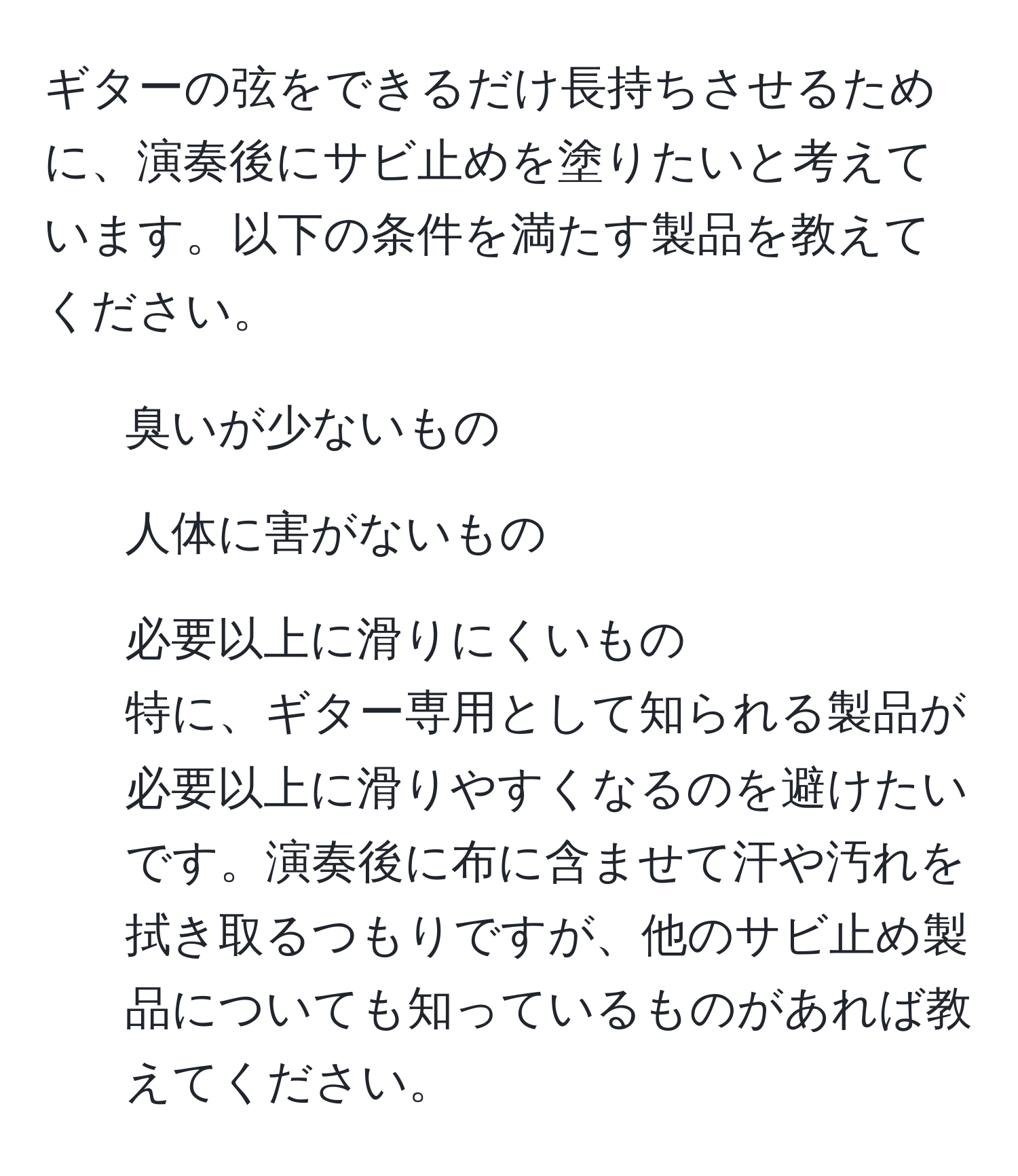 ギターの弦をできるだけ長持ちさせるために、演奏後にサビ止めを塗りたいと考えています。以下の条件を満たす製品を教えてください。  
- 臭いが少ないもの  
- 人体に害がないもの  
- 必要以上に滑りにくいもの  
特に、ギター専用として知られる製品が必要以上に滑りやすくなるのを避けたいです。演奏後に布に含ませて汗や汚れを拭き取るつもりですが、他のサビ止め製品についても知っているものがあれば教えてください。